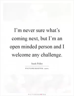 I’m never sure what’s coming next, but I’m an open minded person and I welcome any challenge Picture Quote #1