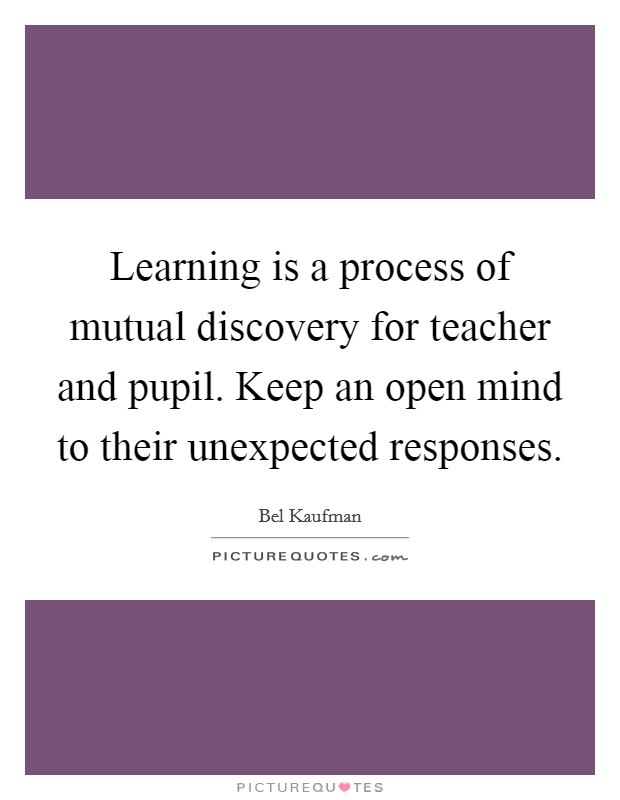 Learning is a process of mutual discovery for teacher and pupil. Keep an open mind to their unexpected responses. Picture Quote #1