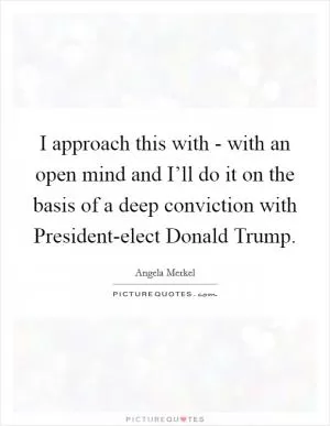 I approach this with - with an open mind and I’ll do it on the basis of a deep conviction with President-elect Donald Trump Picture Quote #1