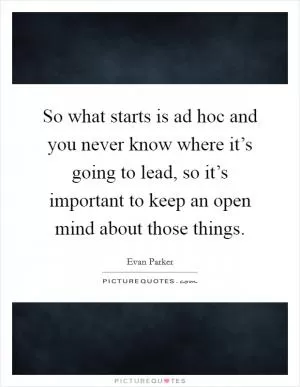 So what starts is ad hoc and you never know where it’s going to lead, so it’s important to keep an open mind about those things Picture Quote #1