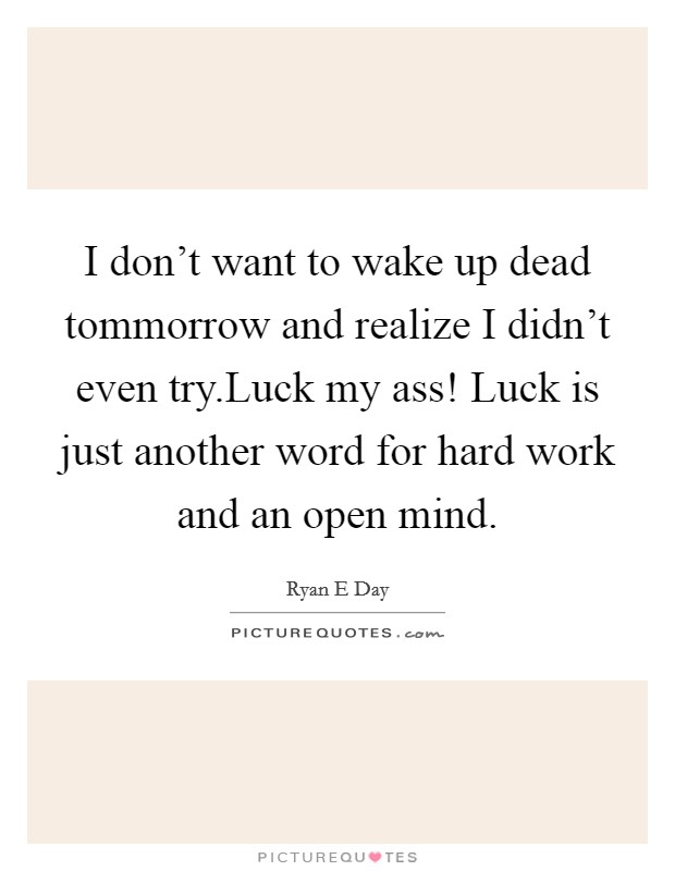 I don't want to wake up dead tommorrow and realize I didn't even try.Luck my ass! Luck is just another word for hard work and an open mind. Picture Quote #1