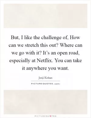 But, I like the challenge of, How can we stretch this out? Where can we go with it? It’s an open road, especially at Netflix. You can take it anywhere you want Picture Quote #1