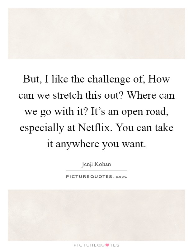 But, I like the challenge of, How can we stretch this out? Where can we go with it? It's an open road, especially at Netflix. You can take it anywhere you want. Picture Quote #1
