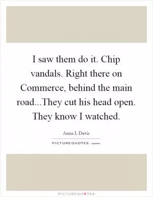 I saw them do it. Chip vandals. Right there on Commerce, behind the main road...They cut his head open. They know I watched Picture Quote #1