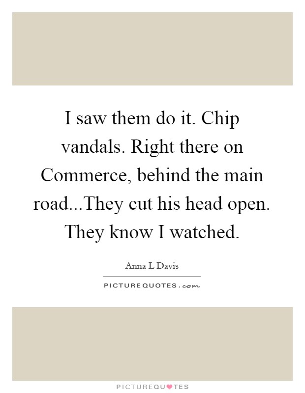 I saw them do it. Chip vandals. Right there on Commerce, behind the main road...They cut his head open. They know I watched. Picture Quote #1