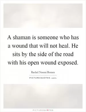 A shaman is someone who has a wound that will not heal. He sits by the side of the road with his open wound exposed Picture Quote #1