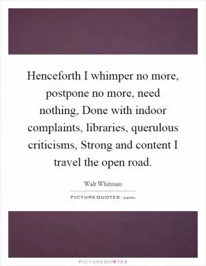Henceforth I whimper no more, postpone no more, need nothing, Done with indoor complaints, libraries, querulous criticisms, Strong and content I travel the open road Picture Quote #1