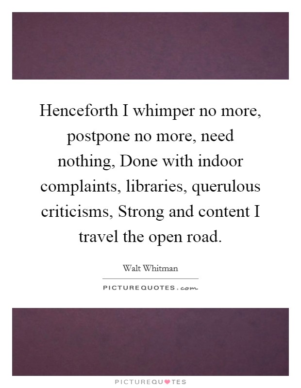 Henceforth I whimper no more, postpone no more, need nothing, Done with indoor complaints, libraries, querulous criticisms, Strong and content I travel the open road. Picture Quote #1