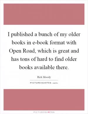 I published a bunch of my older books in e-book format with Open Road, which is great and has tons of hard to find older books available there Picture Quote #1
