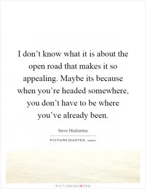 I don’t know what it is about the open road that makes it so appealing. Maybe its because when you’re headed somewhere, you don’t have to be where you’ve already been Picture Quote #1