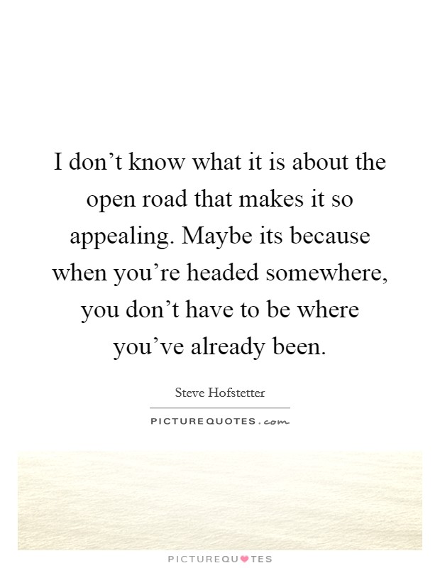 I don't know what it is about the open road that makes it so appealing. Maybe its because when you're headed somewhere, you don't have to be where you've already been. Picture Quote #1
