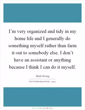 I’m very organized and tidy in my home life and I generally do something myself rather than farm it out to somebody else. I don’t have an assistant or anything because I think I can do it myself Picture Quote #1