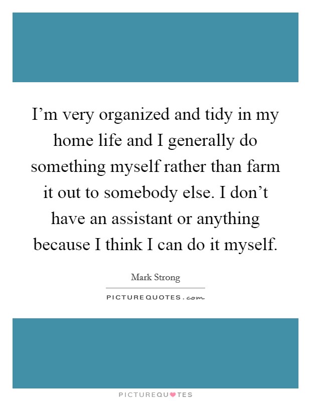 I'm very organized and tidy in my home life and I generally do something myself rather than farm it out to somebody else. I don't have an assistant or anything because I think I can do it myself. Picture Quote #1