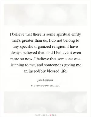 I believe that there is some spiritual entity that’s greater than us. I do not belong to any specific organized religion. I have always believed that, and I believe it even more so now. I believe that someone was listening to me, and someone is giving me an incredibly blessed life Picture Quote #1