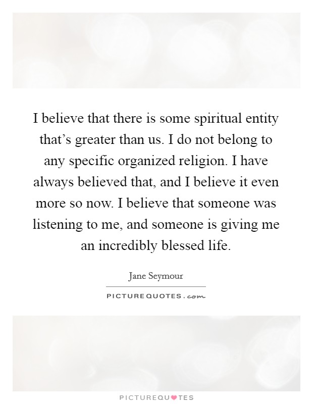 I believe that there is some spiritual entity that's greater than us. I do not belong to any specific organized religion. I have always believed that, and I believe it even more so now. I believe that someone was listening to me, and someone is giving me an incredibly blessed life. Picture Quote #1