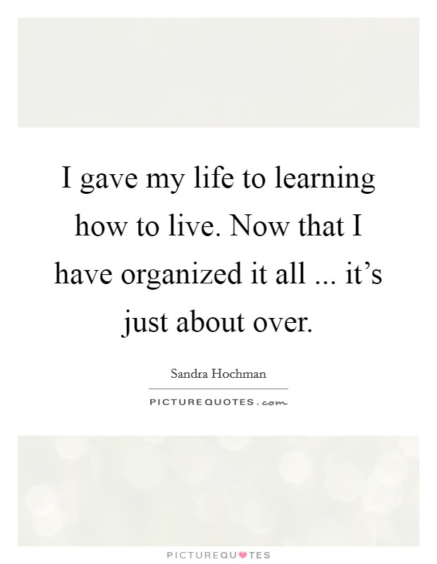 I gave my life to learning how to live. Now that I have organized it all ... it's just about over. Picture Quote #1