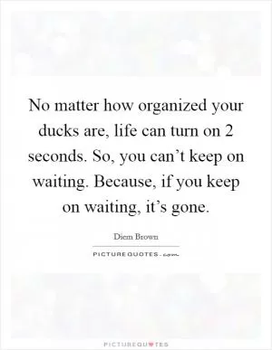 No matter how organized your ducks are, life can turn on 2 seconds. So, you can’t keep on waiting. Because, if you keep on waiting, it’s gone Picture Quote #1
