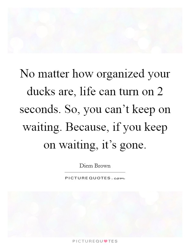 No matter how organized your ducks are, life can turn on 2 seconds. So, you can't keep on waiting. Because, if you keep on waiting, it's gone. Picture Quote #1
