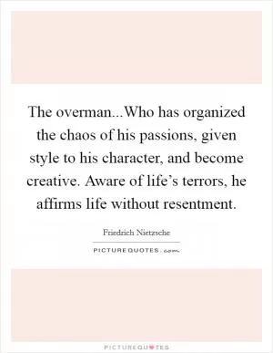 The overman...Who has organized the chaos of his passions, given style to his character, and become creative. Aware of life’s terrors, he affirms life without resentment Picture Quote #1