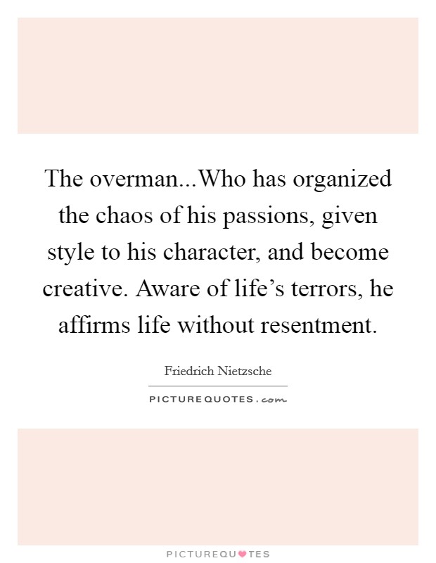 The overman...Who has organized the chaos of his passions, given style to his character, and become creative. Aware of life's terrors, he affirms life without resentment. Picture Quote #1