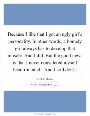 Because I like that I got an ugly girl’s personality. In other words, a homely girl always has to develop that muscle. And I did. But the good news is that I never considered myself beautiful at all. And I still don’t Picture Quote #1