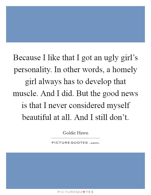 Because I like that I got an ugly girl's personality. In other words, a homely girl always has to develop that muscle. And I did. But the good news is that I never considered myself beautiful at all. And I still don't. Picture Quote #1