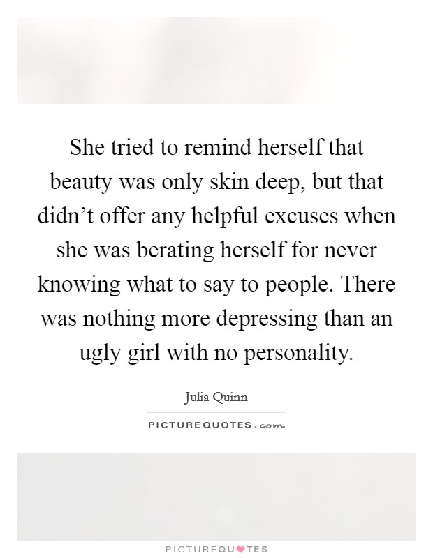 She tried to remind herself that beauty was only skin deep, but that didn't offer any helpful excuses when she was berating herself for never knowing what to say to people. There was nothing more depressing than an ugly girl with no personality. Picture Quote #1