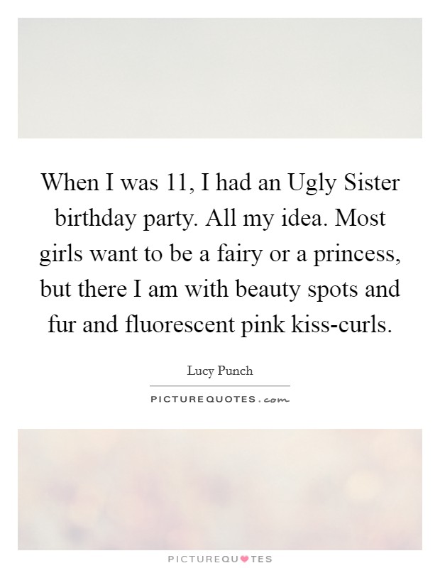 When I was 11, I had an Ugly Sister birthday party. All my idea. Most girls want to be a fairy or a princess, but there I am with beauty spots and fur and fluorescent pink kiss-curls. Picture Quote #1