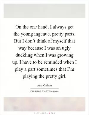 On the one hand, I always get the young ingenue, pretty parts. But I don’t think of myself that way because I was an ugly duckling when I was growing up. I have to be reminded when I play a part sometimes that I’m playing the pretty girl Picture Quote #1