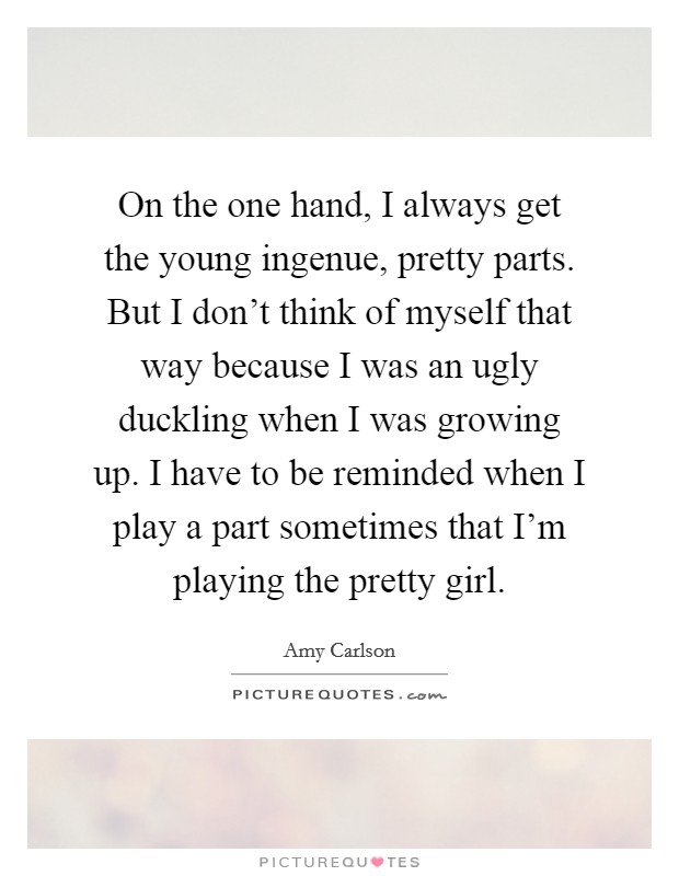 On the one hand, I always get the young ingenue, pretty parts. But I don't think of myself that way because I was an ugly duckling when I was growing up. I have to be reminded when I play a part sometimes that I'm playing the pretty girl. Picture Quote #1