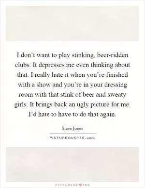 I don’t want to play stinking, beer-ridden clubs. It depresses me even thinking about that. I really hate it when you’re finished with a show and you’re in your dressing room with that stink of beer and sweaty girls. It brings back an ugly picture for me. I’d hate to have to do that again Picture Quote #1