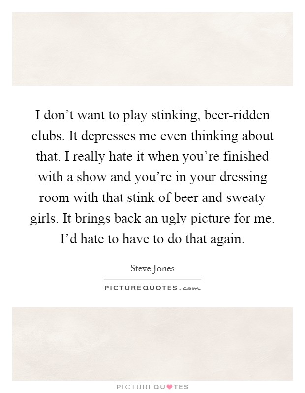 I don't want to play stinking, beer-ridden clubs. It depresses me even thinking about that. I really hate it when you're finished with a show and you're in your dressing room with that stink of beer and sweaty girls. It brings back an ugly picture for me. I'd hate to have to do that again. Picture Quote #1
