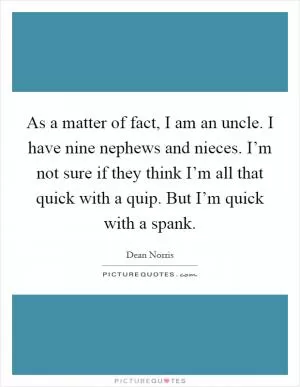 As a matter of fact, I am an uncle. I have nine nephews and nieces. I’m not sure if they think I’m all that quick with a quip. But I’m quick with a spank Picture Quote #1
