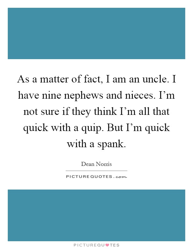As a matter of fact, I am an uncle. I have nine nephews and nieces. I'm not sure if they think I'm all that quick with a quip. But I'm quick with a spank. Picture Quote #1