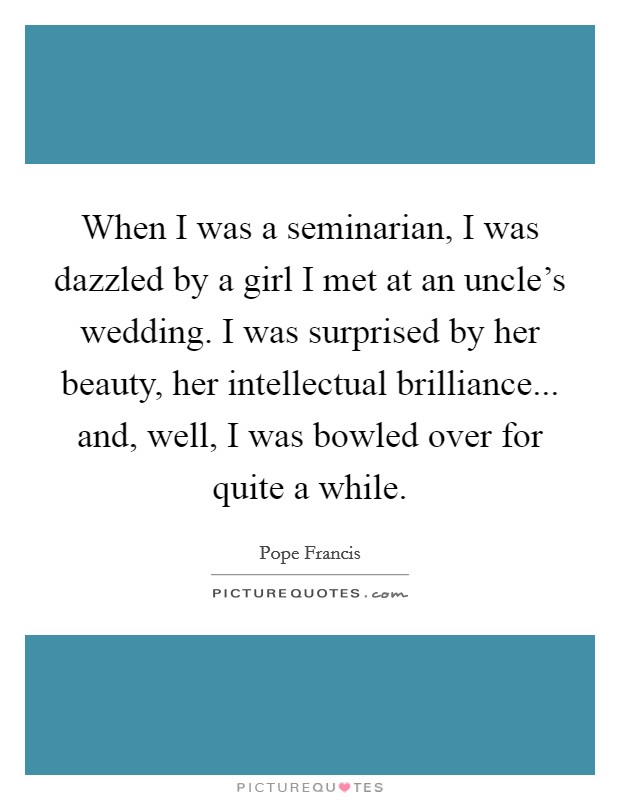 When I was a seminarian, I was dazzled by a girl I met at an uncle's wedding. I was surprised by her beauty, her intellectual brilliance... and, well, I was bowled over for quite a while. Picture Quote #1
