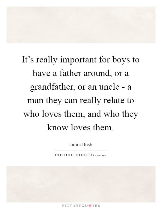 It's really important for boys to have a father around, or a grandfather, or an uncle - a man they can really relate to who loves them, and who they know loves them. Picture Quote #1