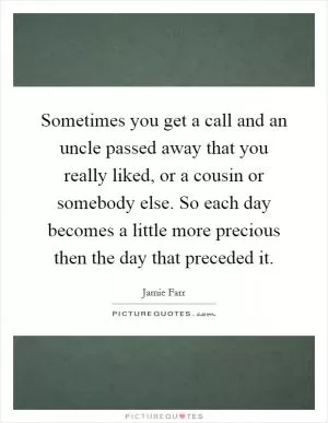 Sometimes you get a call and an uncle passed away that you really liked, or a cousin or somebody else. So each day becomes a little more precious then the day that preceded it Picture Quote #1