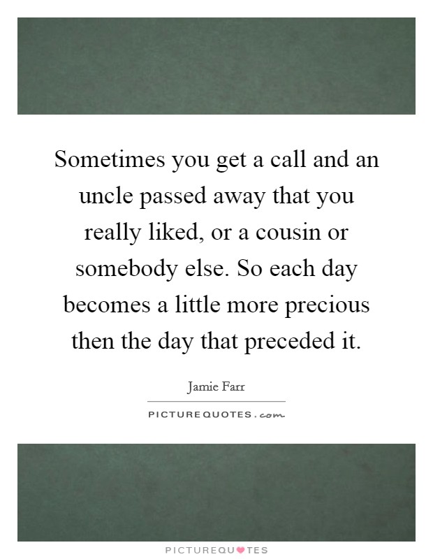 Sometimes you get a call and an uncle passed away that you really liked, or a cousin or somebody else. So each day becomes a little more precious then the day that preceded it. Picture Quote #1