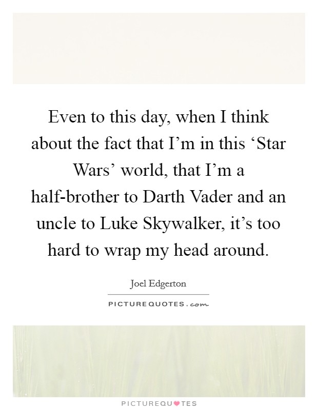 Even to this day, when I think about the fact that I'm in this ‘Star Wars' world, that I'm a half-brother to Darth Vader and an uncle to Luke Skywalker, it's too hard to wrap my head around. Picture Quote #1