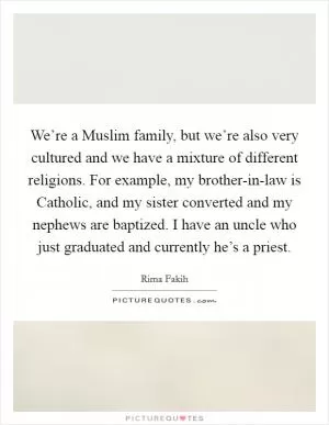 We’re a Muslim family, but we’re also very cultured and we have a mixture of different religions. For example, my brother-in-law is Catholic, and my sister converted and my nephews are baptized. I have an uncle who just graduated and currently he’s a priest Picture Quote #1