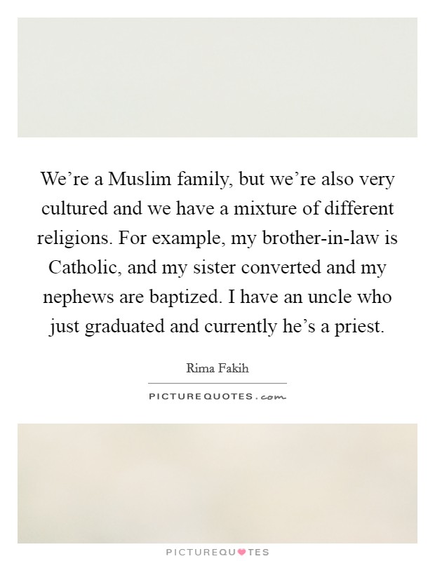 We're a Muslim family, but we're also very cultured and we have a mixture of different religions. For example, my brother-in-law is Catholic, and my sister converted and my nephews are baptized. I have an uncle who just graduated and currently he's a priest. Picture Quote #1