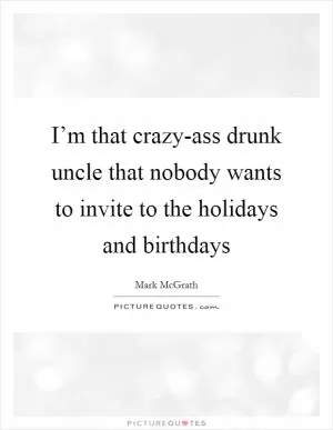 I’m that crazy-ass drunk uncle that nobody wants to invite to the holidays and birthdays Picture Quote #1