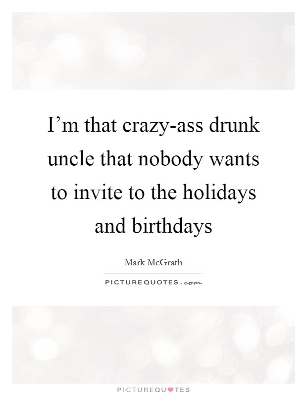 I'm that crazy-ass drunk uncle that nobody wants to invite to the holidays and birthdays Picture Quote #1