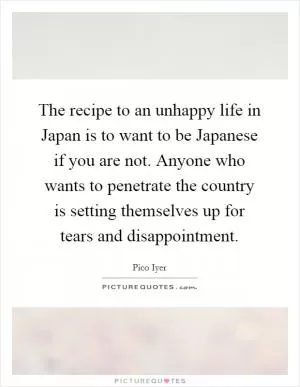 The recipe to an unhappy life in Japan is to want to be Japanese if you are not. Anyone who wants to penetrate the country is setting themselves up for tears and disappointment Picture Quote #1