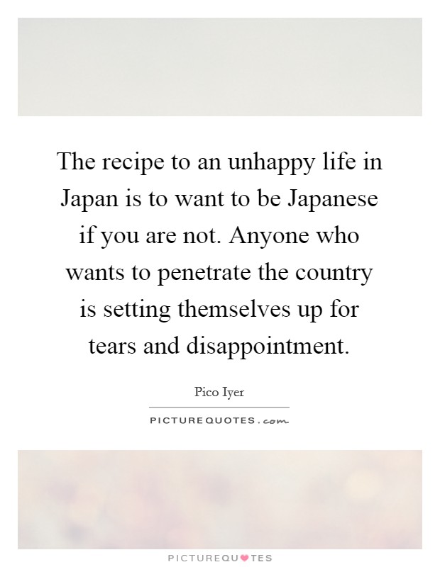 The recipe to an unhappy life in Japan is to want to be Japanese if you are not. Anyone who wants to penetrate the country is setting themselves up for tears and disappointment. Picture Quote #1
