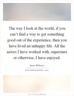 The way I look at the world, if you can’t find a way to get something good out of the experience, then you have lived an unhappy life. All the actors I have worked with, superstars or otherwise, I have enjoyed Picture Quote #1