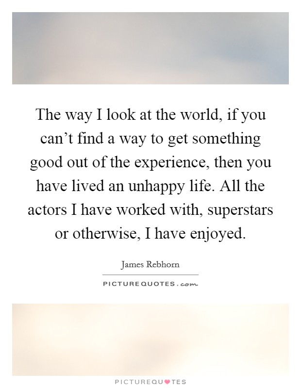 The way I look at the world, if you can't find a way to get something good out of the experience, then you have lived an unhappy life. All the actors I have worked with, superstars or otherwise, I have enjoyed. Picture Quote #1