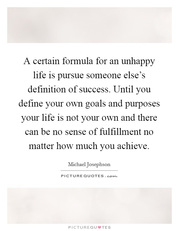 A certain formula for an unhappy life is pursue someone else's definition of success. Until you define your own goals and purposes your life is not your own and there can be no sense of fulfillment no matter how much you achieve. Picture Quote #1