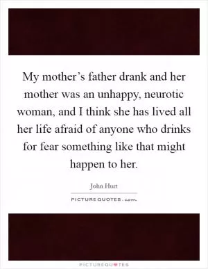 My mother’s father drank and her mother was an unhappy, neurotic woman, and I think she has lived all her life afraid of anyone who drinks for fear something like that might happen to her Picture Quote #1