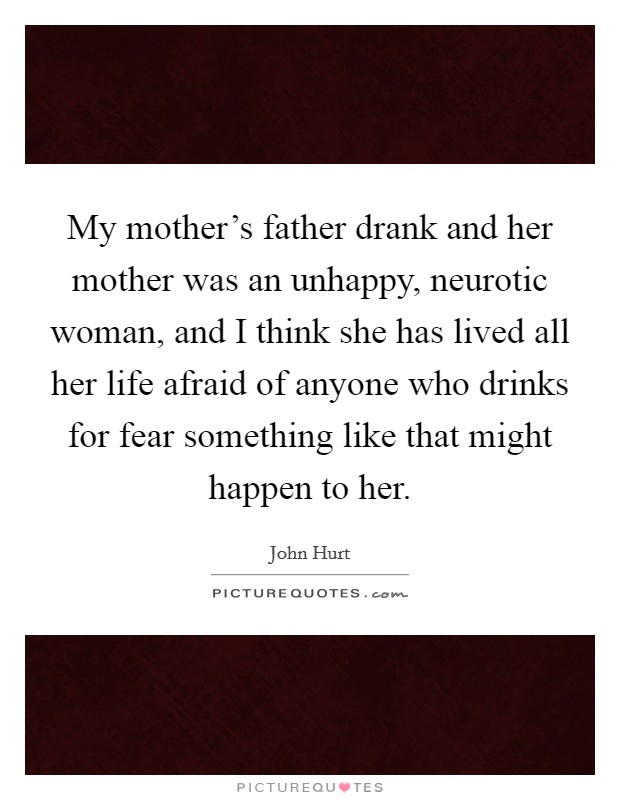My mother's father drank and her mother was an unhappy, neurotic woman, and I think she has lived all her life afraid of anyone who drinks for fear something like that might happen to her. Picture Quote #1